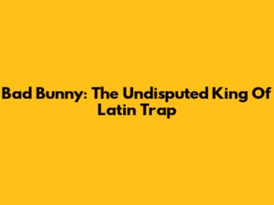 Bad Bunny: The Undisputed King Of Latin Trap