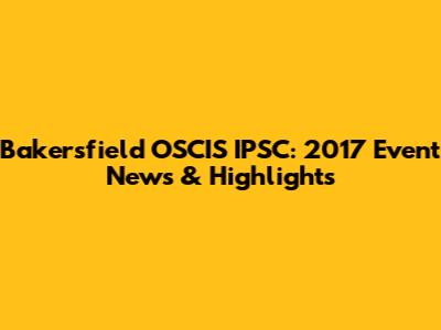 Bakersfield OSCIS IPSC: 2017 Event News & Highlights
