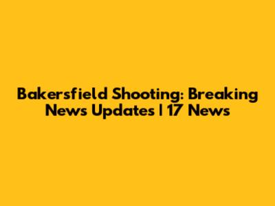 Bakersfield Shooting: Breaking News Updates | 17 News