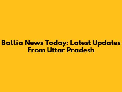Ballia News Today: Latest Updates From Uttar Pradesh