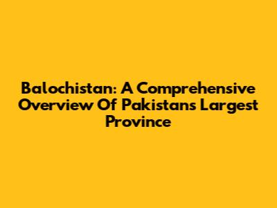 Balochistan: A Comprehensive Overview Of Pakistan's Largest Province