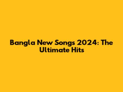 Bangla New Songs 2024: The Ultimate Hits
