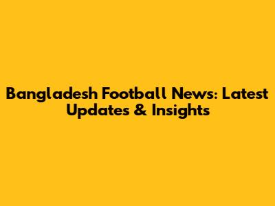 Bangladesh Football News: Latest Updates & Insights