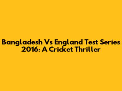 Bangladesh Vs England Test Series 2016: A Cricket Thriller