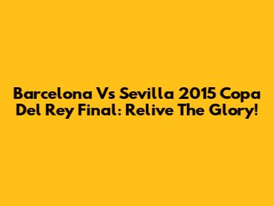 Barcelona Vs Sevilla 2015 Copa Del Rey Final: Relive The Glory!