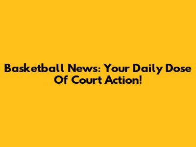 Basketball News: Your Daily Dose Of Court Action!