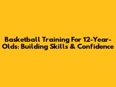 Basketball Training For 12-Year-Olds: Building Skills & Confidence