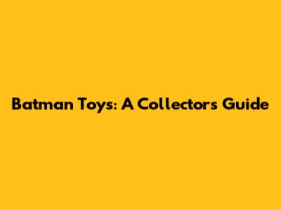 Batman Toys: A Collector's Guide