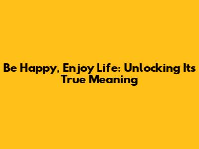 Be Happy, Enjoy Life: Unlocking Its True Meaning