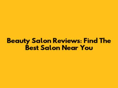 Beauty Salon Reviews: Find The Best Salon Near You