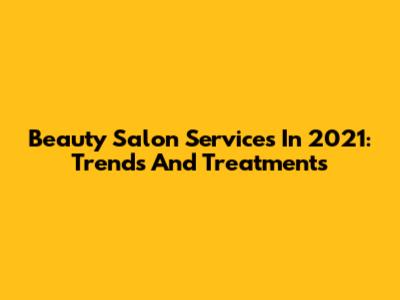 Beauty Salon Services In 2021: Trends And Treatments