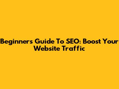 Beginner's Guide To SEO: Boost Your Website Traffic