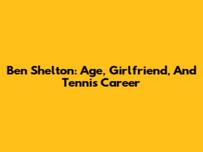 Ben Shelton: Age, Girlfriend, And Tennis Career