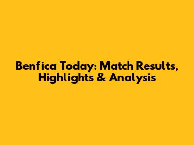 Benfica Today: Match Results, Highlights & Analysis