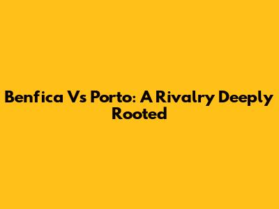 Benfica Vs Porto: A Rivalry Deeply Rooted