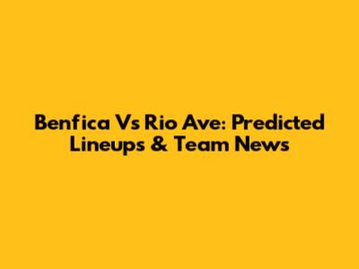 Benfica Vs Rio Ave: Predicted Lineups & Team News