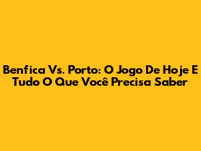 Benfica Vs. Porto: O Jogo De Hoje E Tudo O Que Você Precisa Saber
