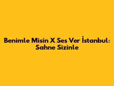 Benimle Misin X Ses Ver İstanbul: Sahne Sizinle