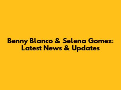 Benny Blanco & Selena Gomez: Latest News & Updates