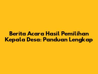 Berita Acara Hasil Pemilihan Kepala Desa: Panduan Lengkap