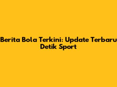 Berita Bola Terkini: Update Terbaru Detik Sport