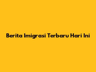 Berita Imigrasi Terbaru Hari Ini