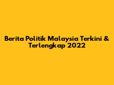 Berita Politik Malaysia Terkini & Terlengkap 2022