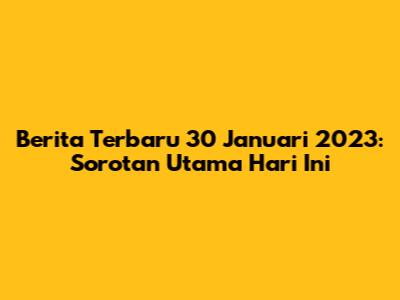 Berita Terbaru 30 Januari 2023: Sorotan Utama Hari Ini