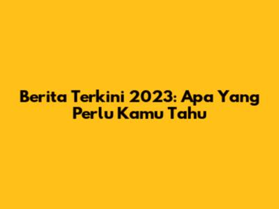 Berita Terkini 2023: Apa Yang Perlu Kamu Tahu