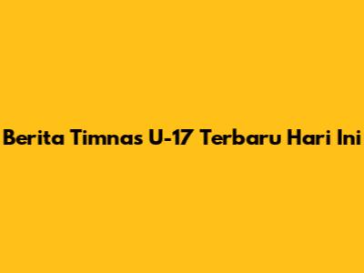 Berita Timnas U-17 Terbaru Hari Ini