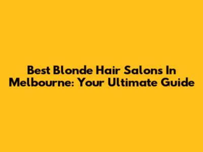 Best Blonde Hair Salons In Melbourne: Your Ultimate Guide