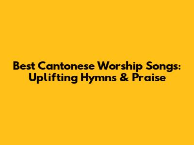 Best Cantonese Worship Songs: Uplifting Hymns & Praise
