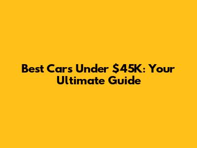 Best Cars Under $45K: Your Ultimate Guide
