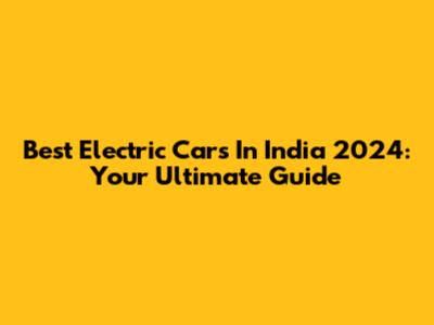 Best Electric Cars In India 2024: Your Ultimate Guide