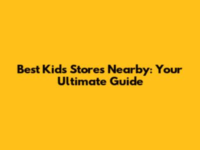 Best Kids' Stores Nearby: Your Ultimate Guide