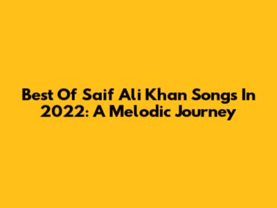 Best Of Saif Ali Khan Songs In 2022: A Melodic Journey