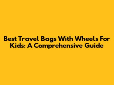 Best Travel Bags With Wheels For Kids: A Comprehensive Guide