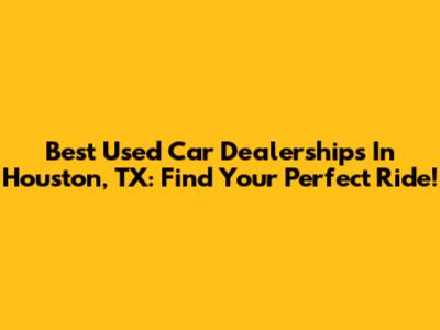 Best Used Car Dealerships In Houston, TX: Find Your Perfect Ride!