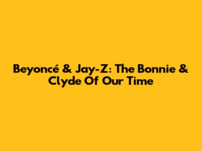 Beyoncé & Jay-Z: The Bonnie & Clyde Of Our Time
