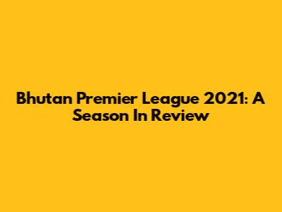 Bhutan Premier League 2021: A Season In Review