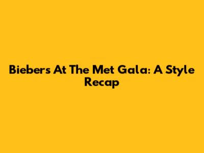 Biebers At The Met Gala: A Style Recap