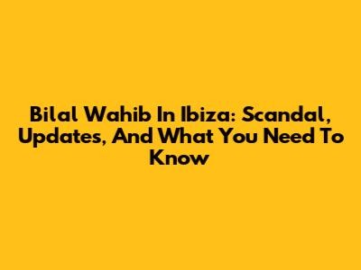 Bilal Wahib In Ibiza: Scandal, Updates, And What You Need To Know