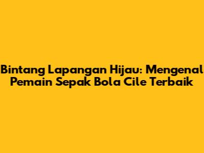 Bintang Lapangan Hijau: Mengenal Pemain Sepak Bola Cile Terbaik