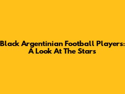 Black Argentinian Football Players: A Look At The Stars