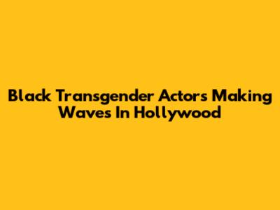 Black Transgender Actors Making Waves In Hollywood