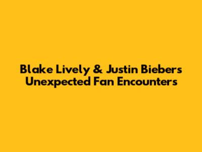 Blake Lively & Justin Bieber's Unexpected Fan Encounters