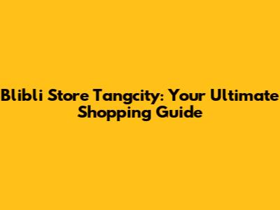 Blibli Store Tangcity: Your Ultimate Shopping Guide