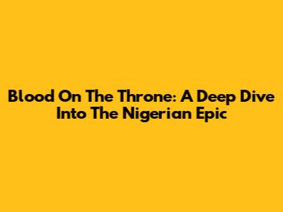 Blood On The Throne: A Deep Dive Into The Nigerian Epic