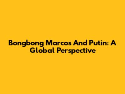 Bongbong Marcos And Putin: A Global Perspective