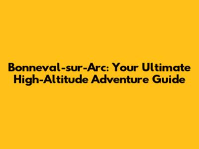 Bonneval-sur-Arc: Your Ultimate High-Altitude Adventure Guide